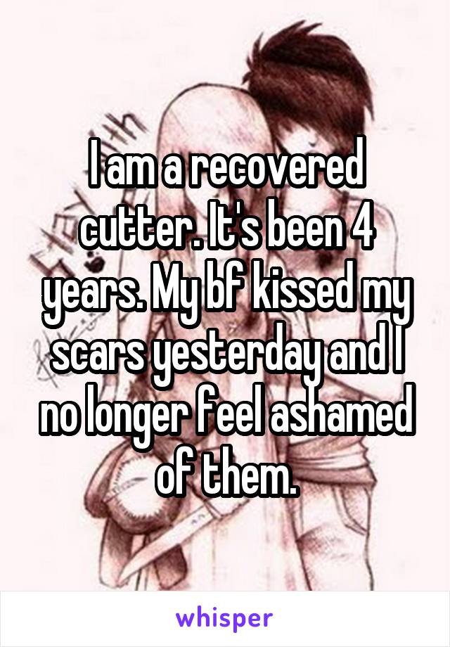 I am a recovered cutter. It's been 4 years. My bf kissed my scars yesterday and I no longer feel ashamed of them.