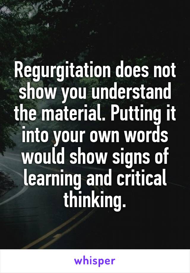 Regurgitation does not show you understand the material. Putting it into your own words would show signs of learning and critical thinking.