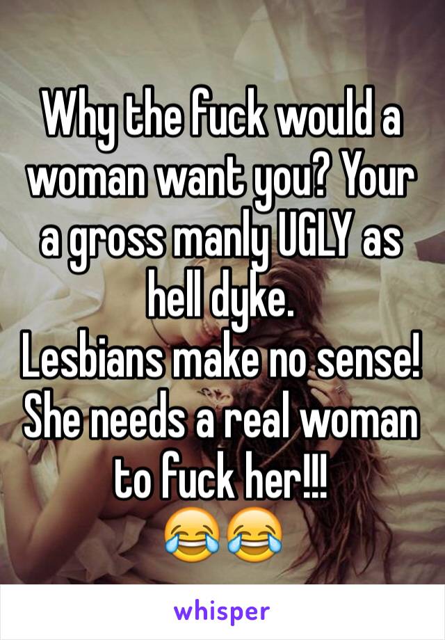 Why the fuck would a woman want you? Your  a gross manly UGLY as hell dyke. 
Lesbians make no sense!
She needs a real woman to fuck her!!!
😂😂