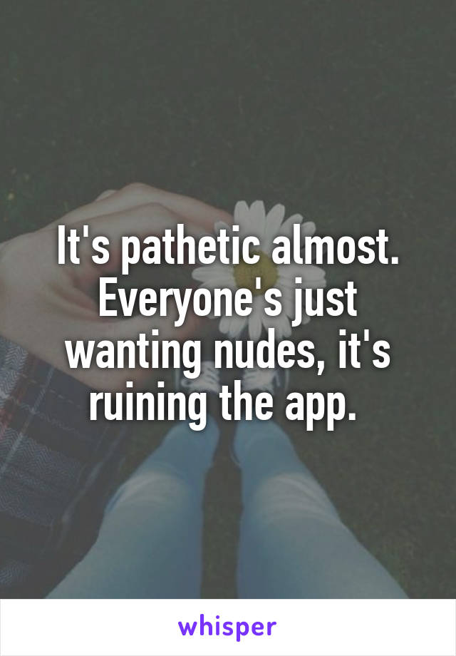 It's pathetic almost. Everyone's just wanting nudes, it's ruining the app. 