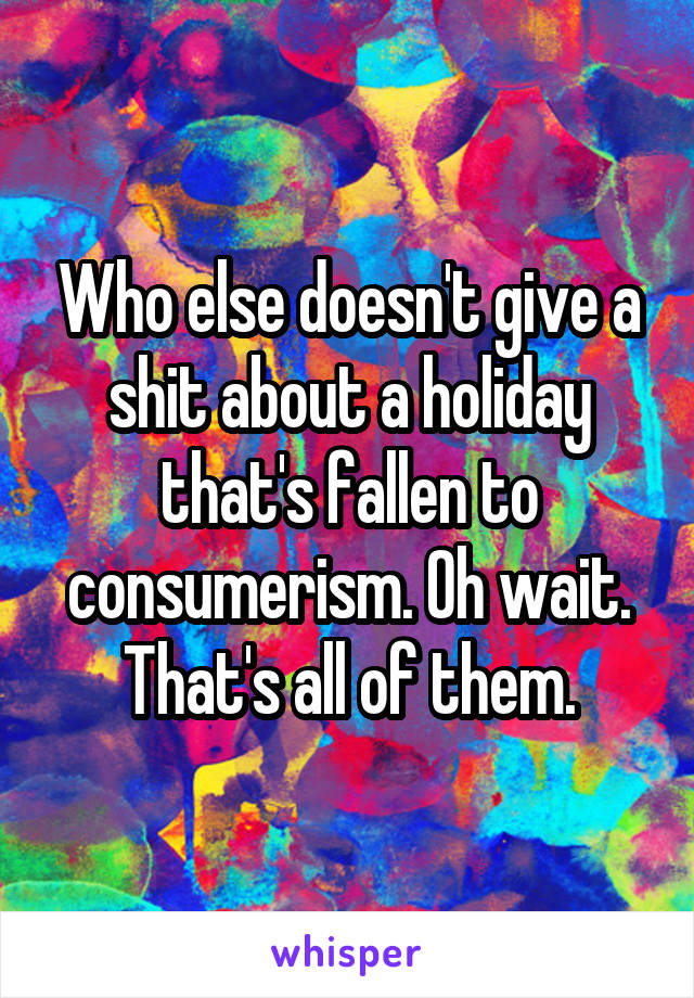 Who else doesn't give a shit about a holiday that's fallen to consumerism. Oh wait. That's all of them.