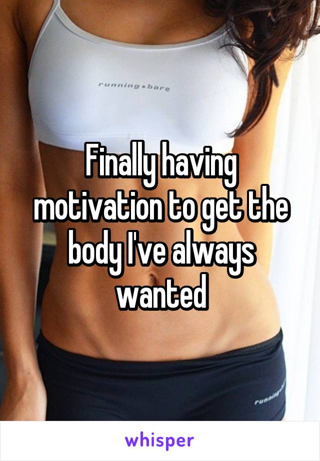 Finally having motivation to get the body I've always wanted