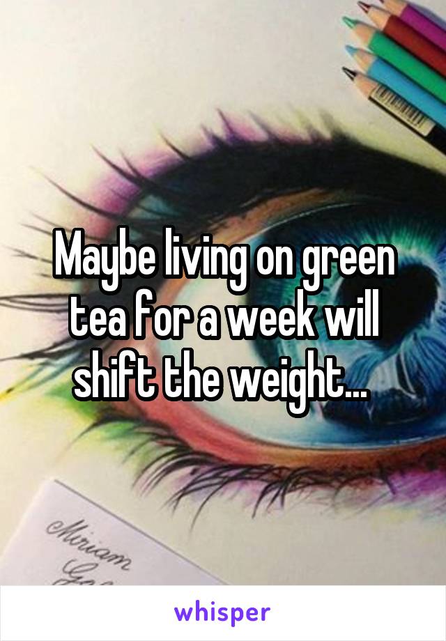 Maybe living on green tea for a week will shift the weight... 