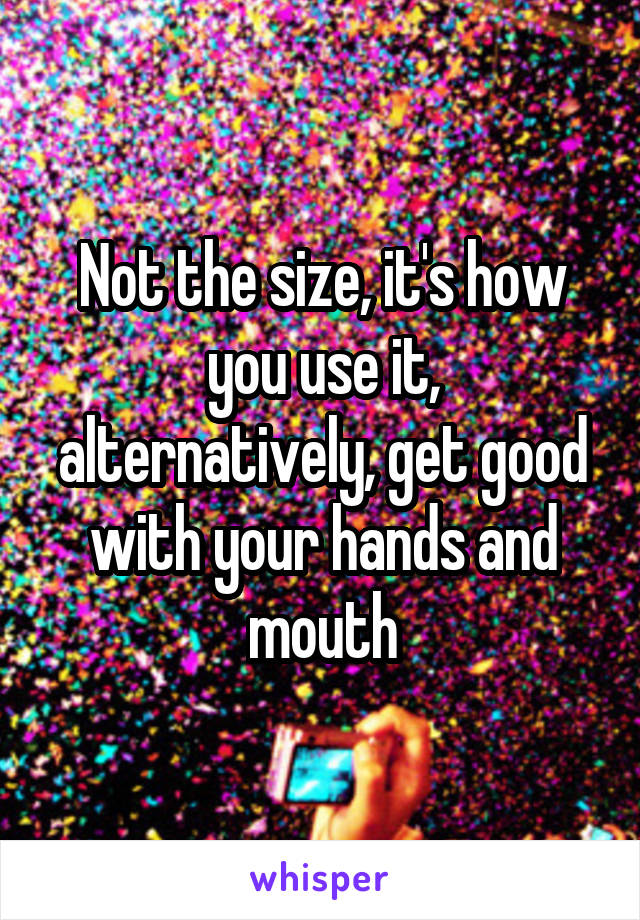 Not the size, it's how you use it, alternatively, get good with your hands and mouth