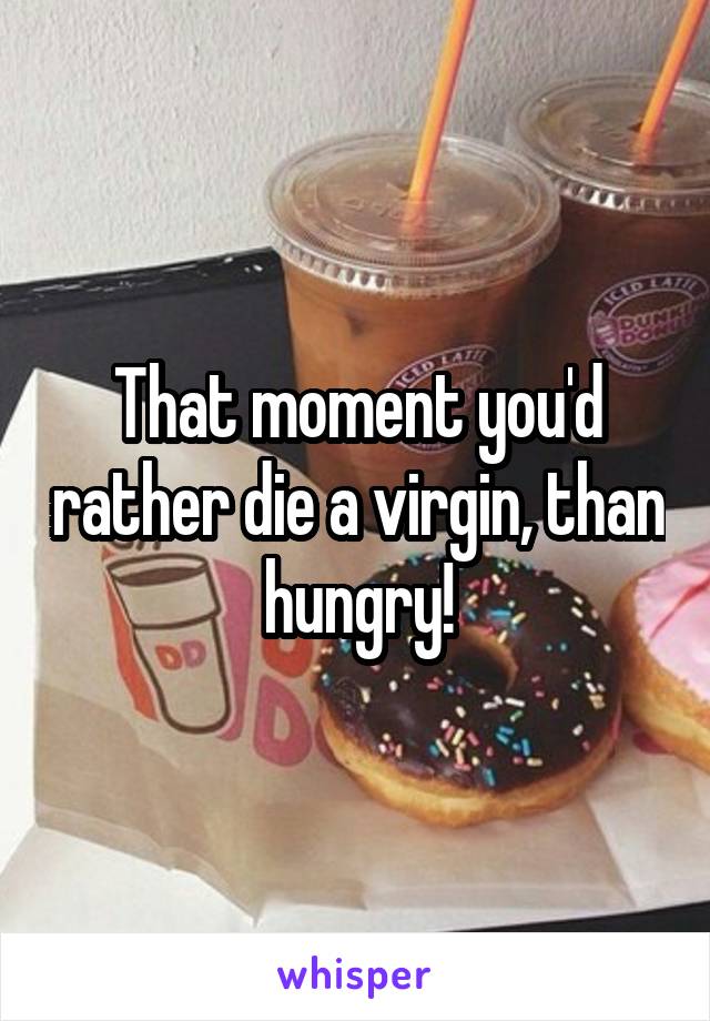 That moment you'd rather die a virgin, than hungry!