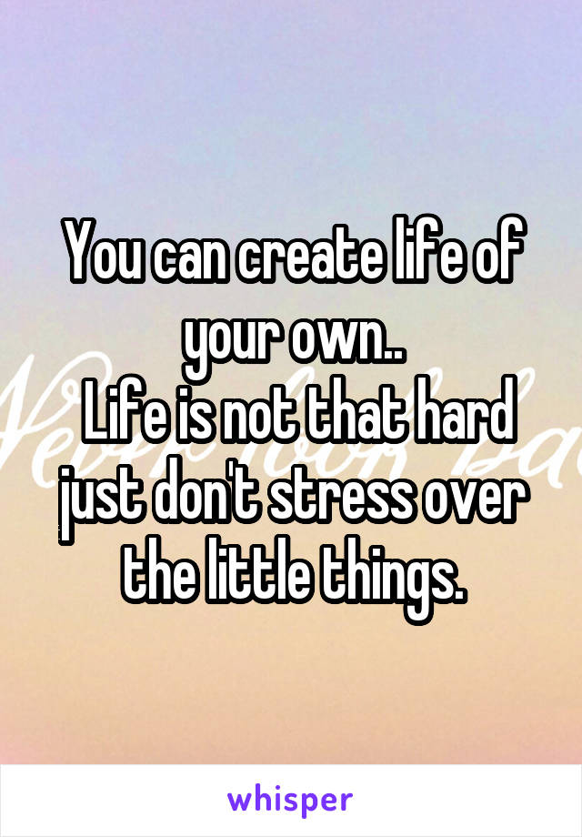 You can create life of your own..
 Life is not that hard just don't stress over the little things.