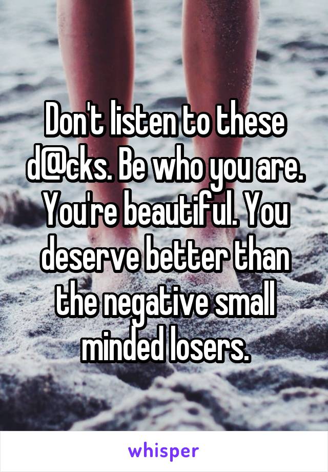 Don't listen to these d@cks. Be who you are. You're beautiful. You deserve better than the negative small minded losers.