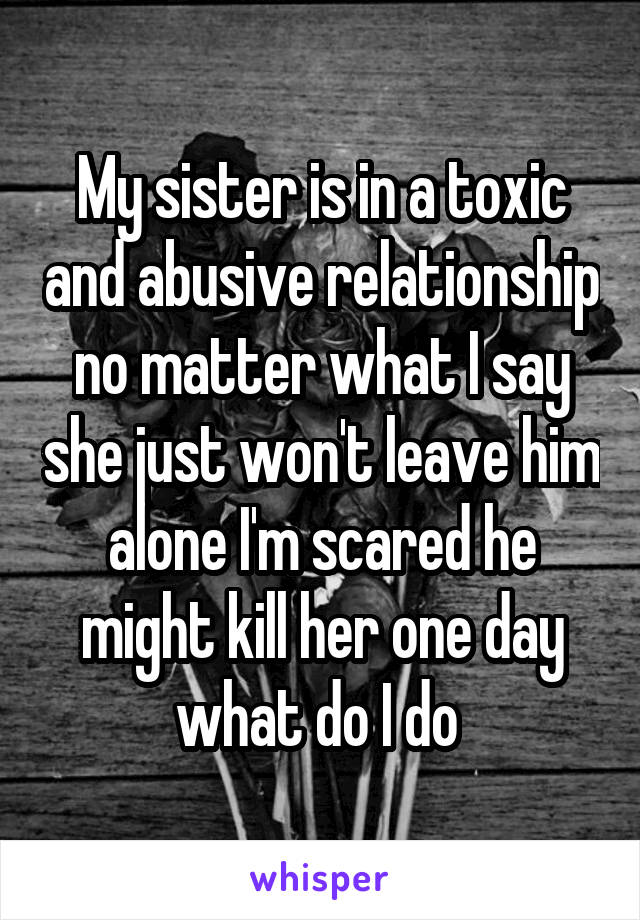 My sister is in a toxic and abusive relationship no matter what I say she just won't leave him alone I'm scared he might kill her one day what do I do 