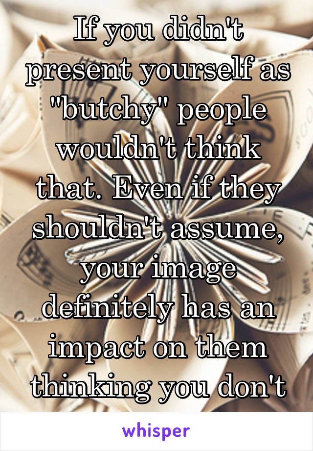 If you didn't present yourself as "butchy" people wouldn't think that. Even if they shouldn't assume, your image definitely has an impact on them thinking you don't have "girl feelings"