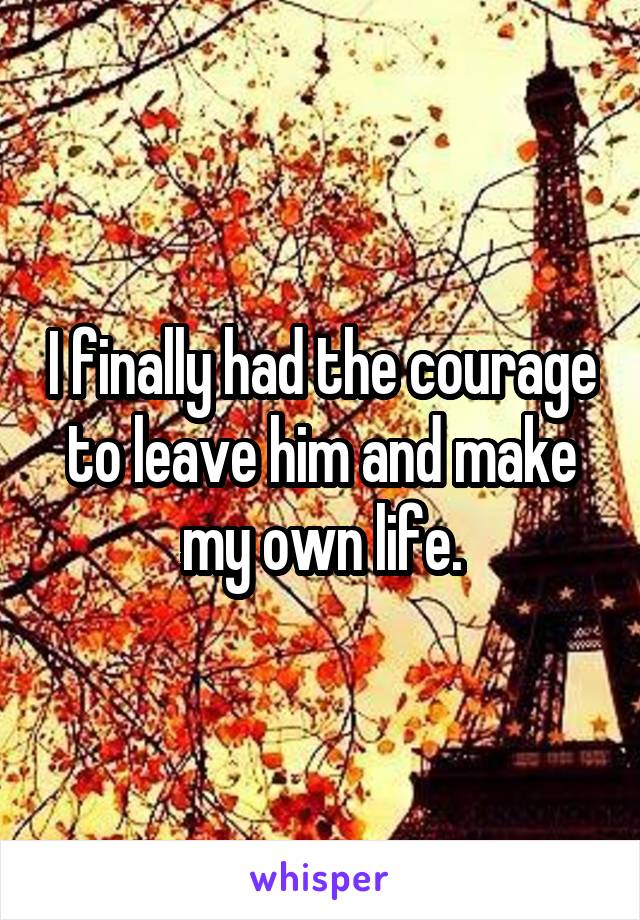 I finally had the courage to leave him and make my own life.