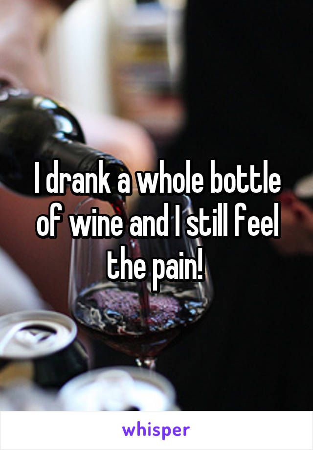 I drank a whole bottle of wine and I still feel the pain! 