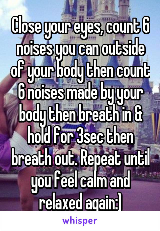 Close your eyes, count 6 noises you can outside of your body then count 6 noises made by your body then breath in & hold for 3sec then breath out. Repeat until you feel calm and relaxed again:)