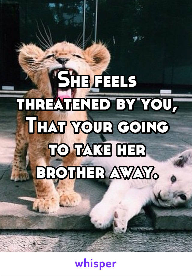 She feels threatened by you,
That your going to take her brother away.
