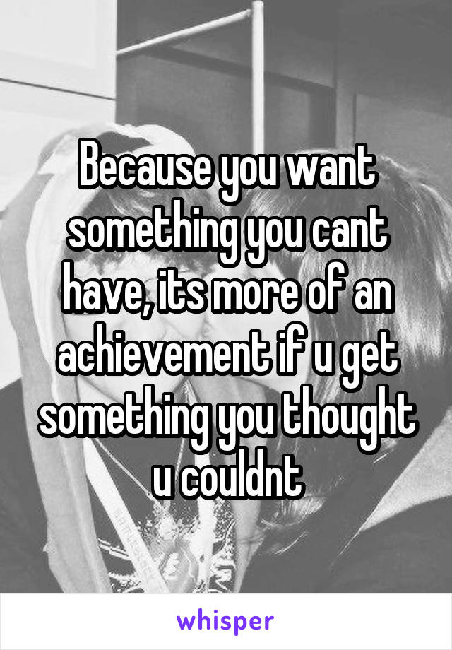 Because you want something you cant have, its more of an achievement if u get something you thought u couldnt