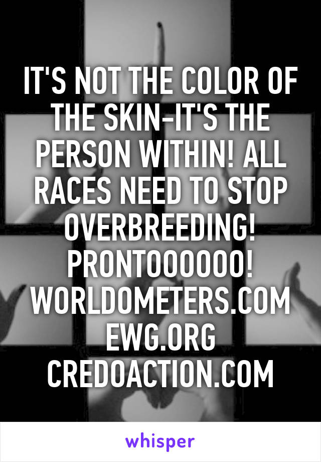 IT'S NOT THE COLOR OF THE SKIN-IT'S THE PERSON WITHIN! ALL RACES NEED TO STOP OVERBREEDING! PRONTOOOOOO! WORLDOMETERS.COM EWG.ORG CREDOACTION.COM