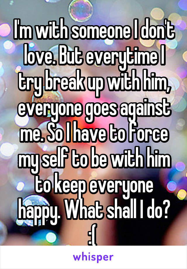 I'm with someone I don't love. But everytime I try break up with him, everyone goes against me. So I have to force my self to be with him to keep everyone happy. What shall I do? :( 