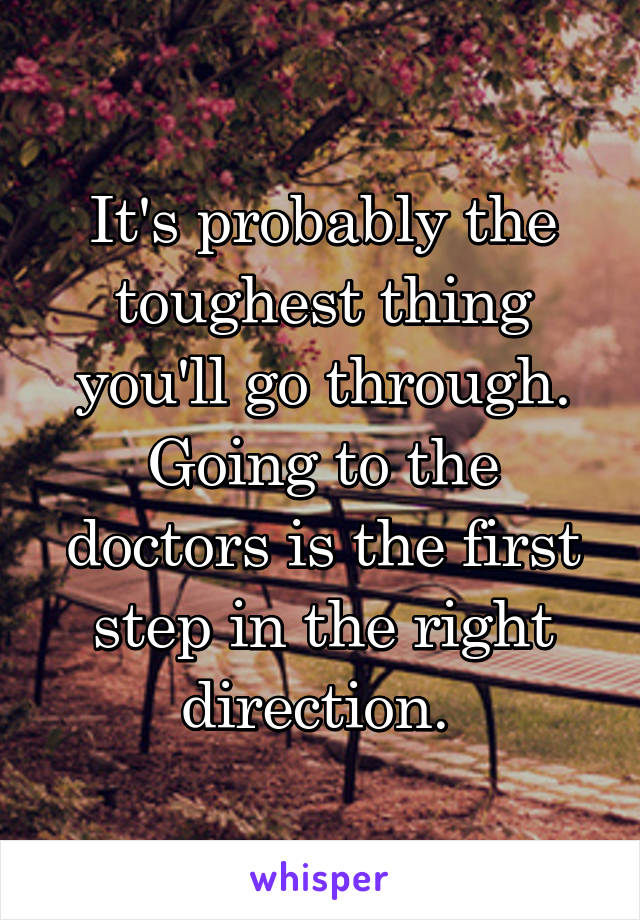 It's probably the toughest thing you'll go through. Going to the doctors is the first step in the right direction. 