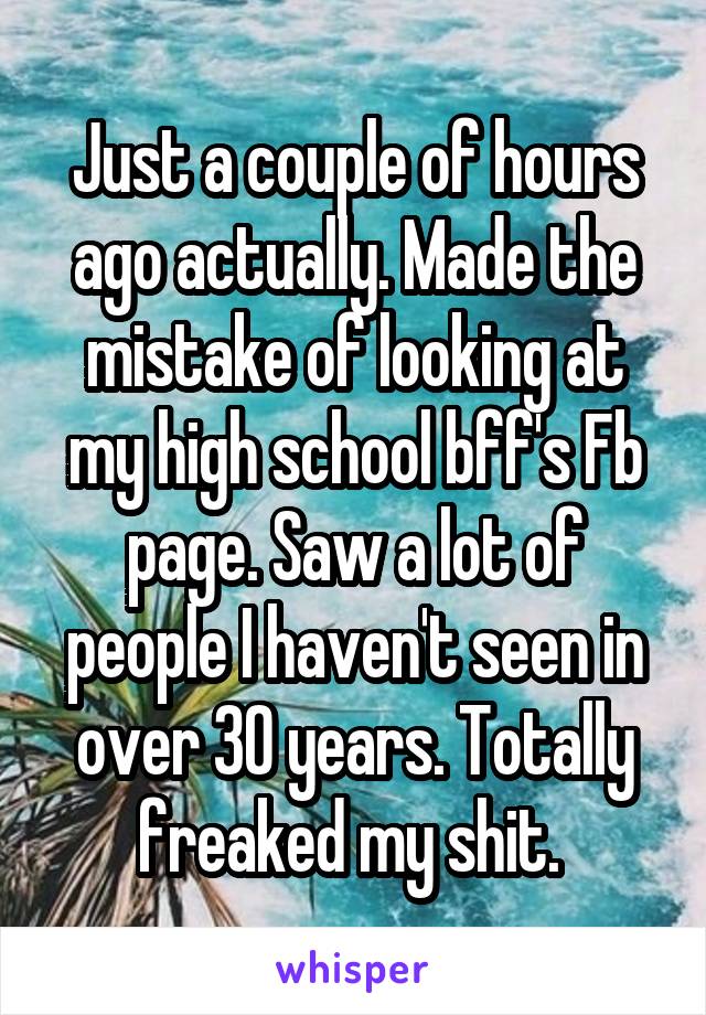 Just a couple of hours ago actually. Made the mistake of looking at my high school bff's Fb page. Saw a lot of people I haven't seen in over 30 years. Totally freaked my shit. 