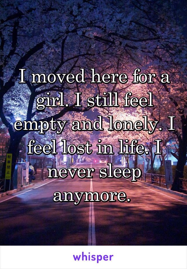 I moved here for a girl. I still feel empty and lonely. I feel lost in life. I never sleep anymore. 