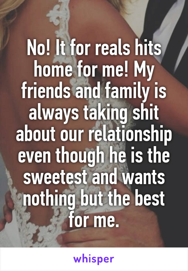 No! It for reals hits home for me! My friends and family is always taking shit about our relationship even though he is the sweetest and wants nothing but the best for me.