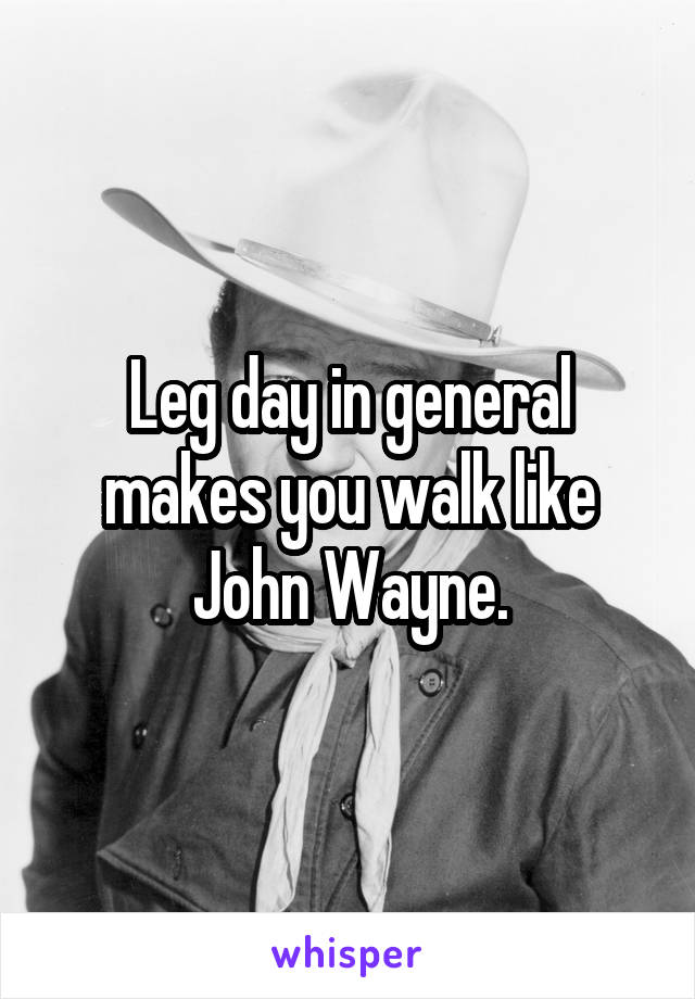 Leg day in general makes you walk like John Wayne.