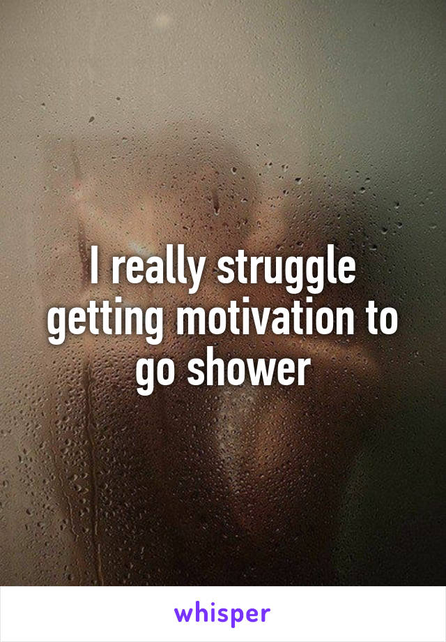 I really struggle getting motivation to go shower