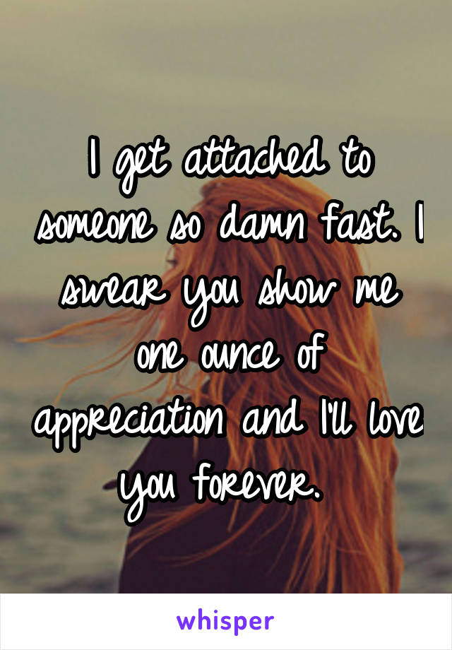 I get attached to someone so damn fast. I swear you show me one ounce of appreciation and I'll love you forever. 