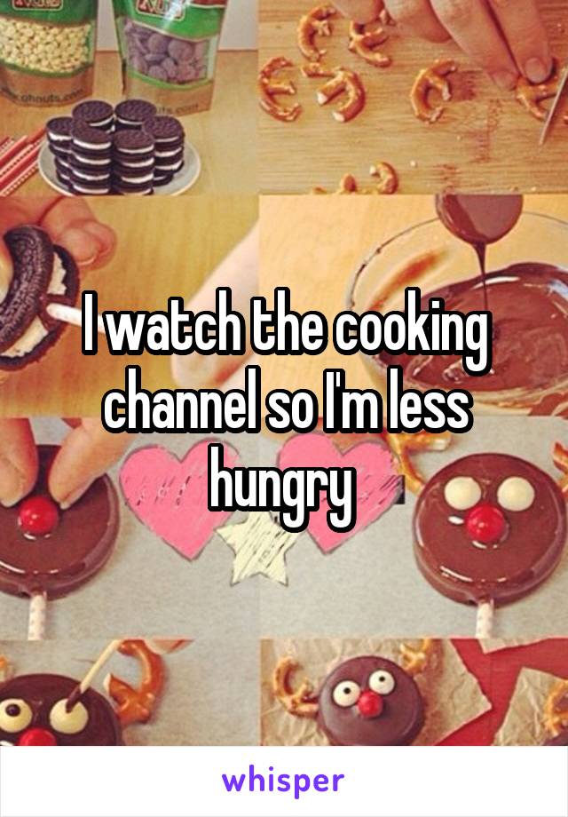 I watch the cooking channel so I'm less hungry 