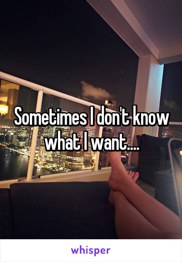 Sometimes I don't know what I want....