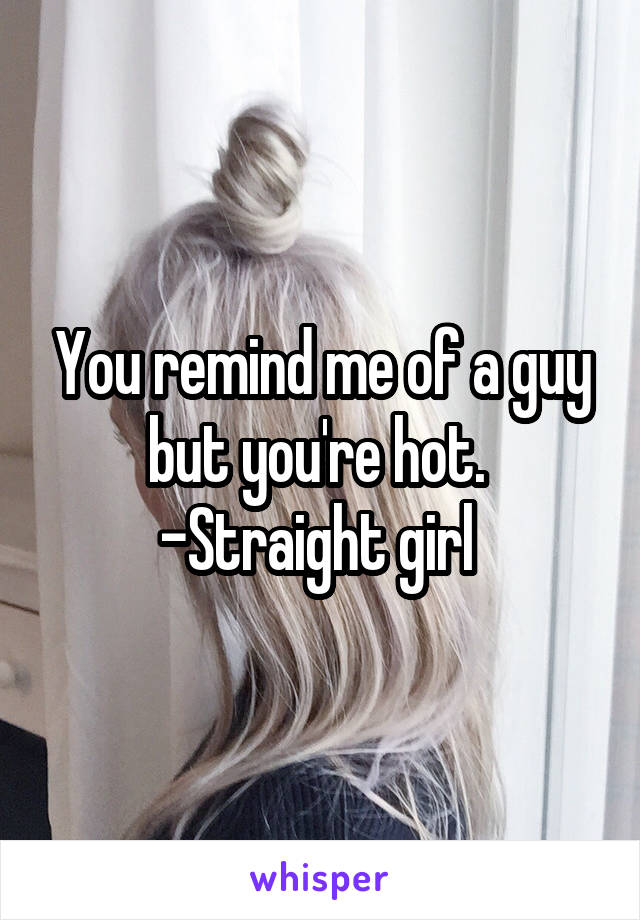 You remind me of a guy but you're hot. 
-Straight girl 