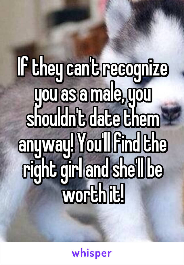 If they can't recognize you as a male, you shouldn't date them anyway! You'll find the right girl and she'll be worth it!