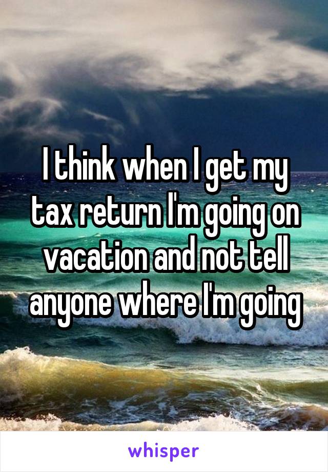 I think when I get my tax return I'm going on vacation and not tell anyone where I'm going