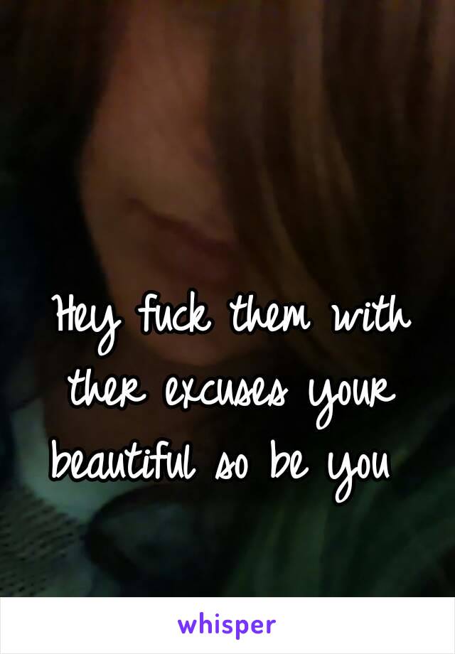  Hey fuck them with ther excuses your beautiful so be you 