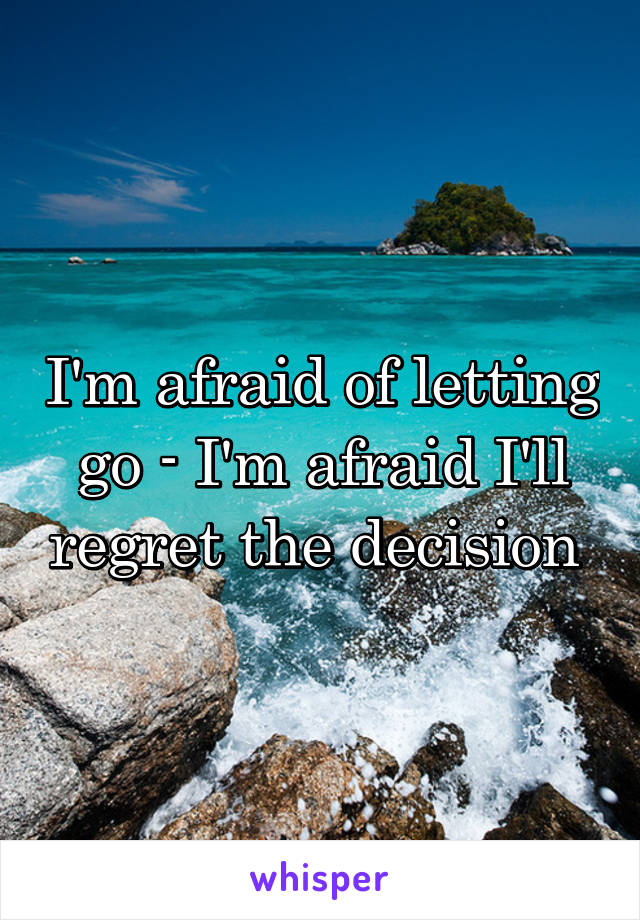 I'm afraid of letting go - I'm afraid I'll regret the decision 