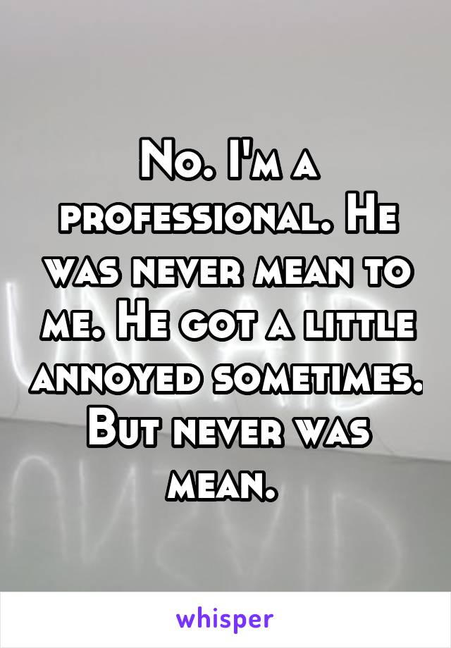 No. I'm a professional. He was never mean to me. He got a little annoyed sometimes. But never was mean. 