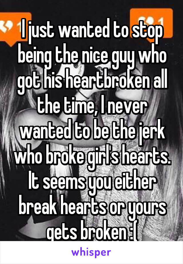 I just wanted to stop being the nice guy who got his heartbroken all the time, I never wanted to be the jerk who broke girl's hearts. It seems you either break hearts or yours gets broken :(