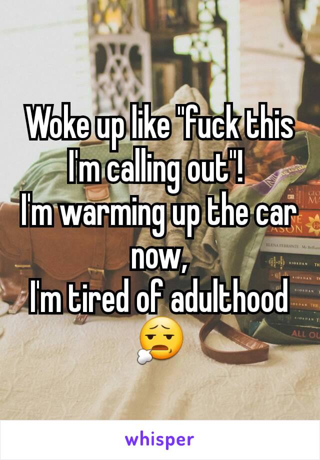 Woke up like "fuck this I'm calling out"! 
I'm warming up the car now,
I'm tired of adulthood
😧