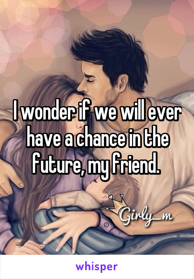 I wonder if we will ever have a chance in the future, my friend. 