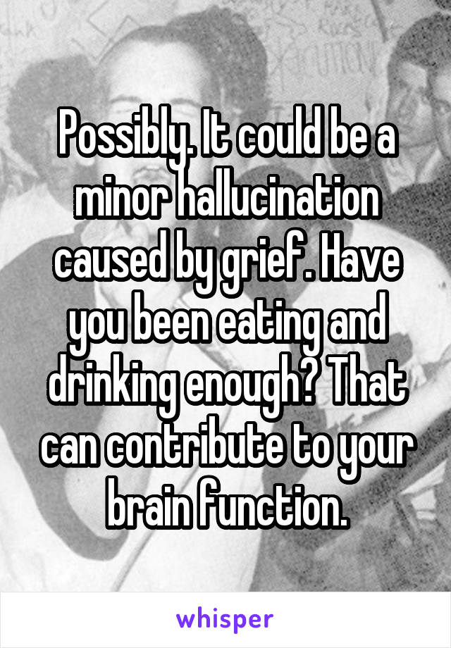 Possibly. It could be a minor hallucination caused by grief. Have you been eating and drinking enough? That can contribute to your brain function.