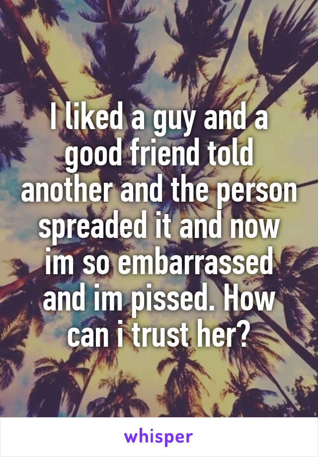 I liked a guy and a good friend told another and the person spreaded it and now im so embarrassed and im pissed. How can i trust her?