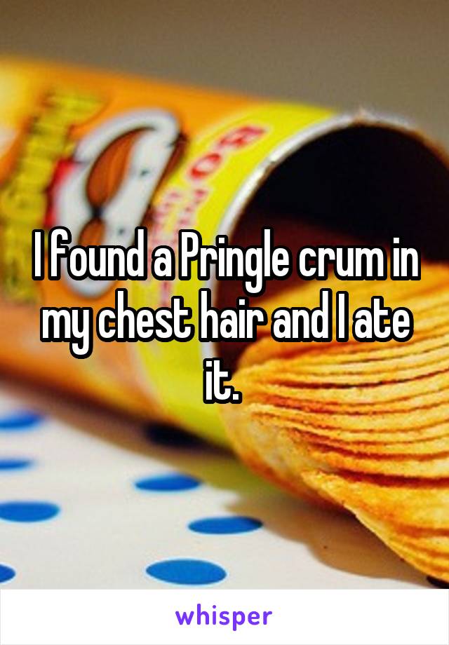 I found a Pringle crum in my chest hair and I ate it. 