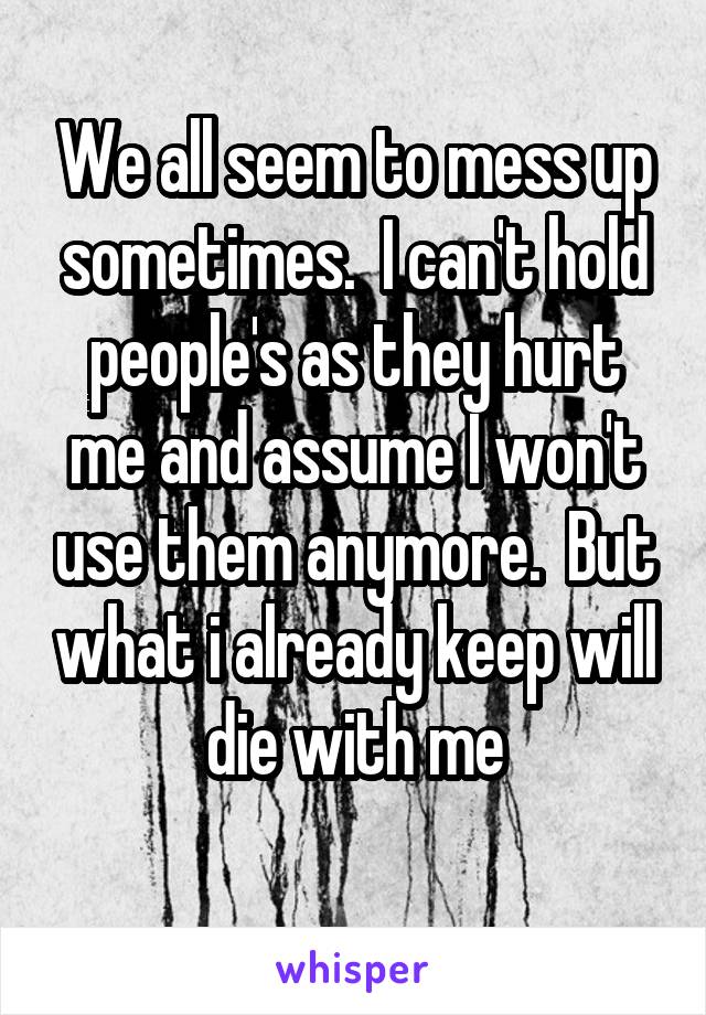 We all seem to mess up sometimes.  I can't hold people's as they hurt me and assume I won't use them anymore.  But what i already keep will die with me
