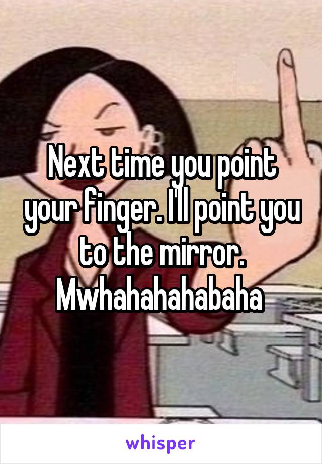 Next time you point your finger. I'll point you to the mirror. Mwhahahahabaha 