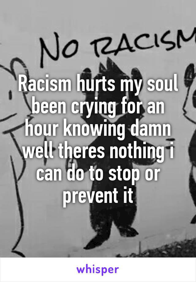 Racism hurts my soul been crying for an hour knowing damn well theres nothing i can do to stop or prevent it