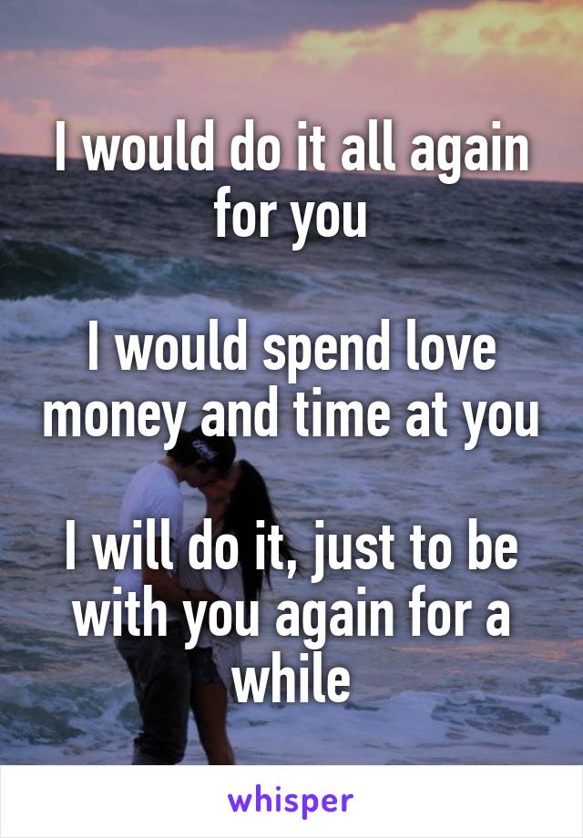 I would do it all again for you

I would spend love money and time at you

I will do it, just to be with you again for a while