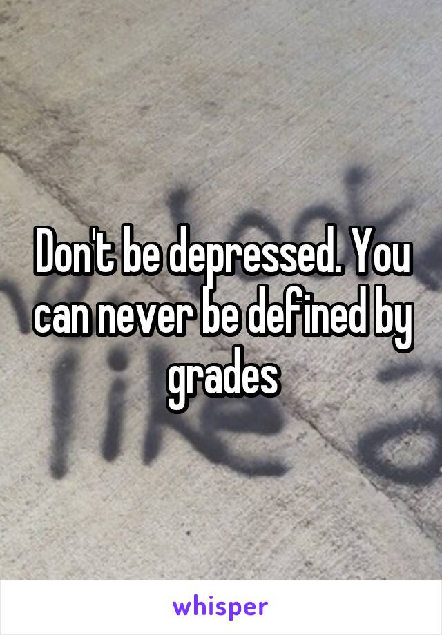 Don't be depressed. You can never be defined by grades