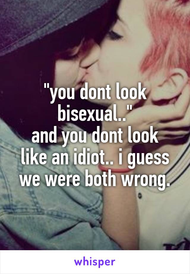 "you dont look bisexual.."
and you dont look like an idiot.. i guess we were both wrong.