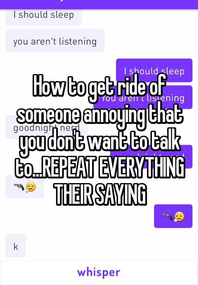 How to get ride of someone annoying that you don't want to talk to...REPEAT EVERYTHING THEIR SAYING