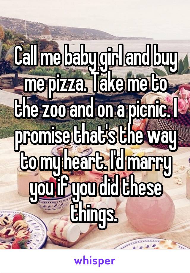 Call me baby girl and buy me pizza. Take me to the zoo and on a picnic. I promise that's the way to my heart. I'd marry you if you did these things. 