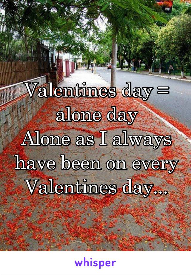 Valentines day = alone day
Alone as I always have been on every Valentines day...